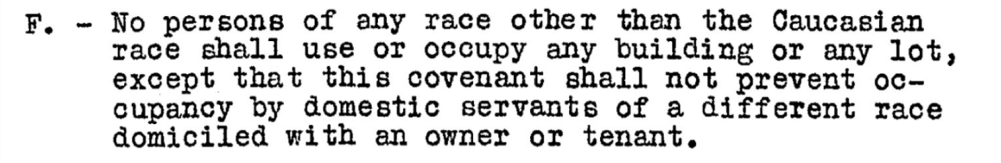 Example of a racial covenant in a property deed: No persons of any race other than the Caucasian race shall use or occupy any building or any lot, except that this covenant shall not prevent occupancy by domestic servants of a different race domiciled with an owner or tenant. 